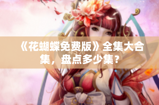 《花蝴蝶免费版》全集大合集，盘点多少集？
