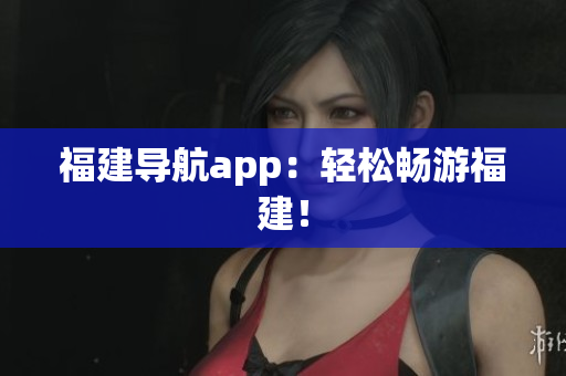 福建导航app：轻松畅游福建！