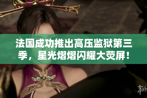 法国成功推出高压监狱第三季，星光熠熠闪耀大荧屏！