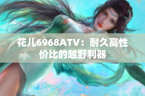 花儿6968ATV：耐久高性价比的越野利器