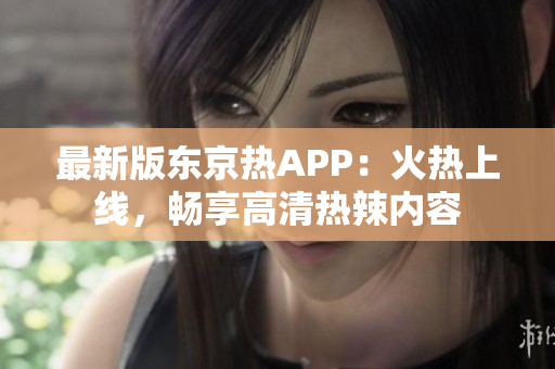 最新版东京热APP：火热上线，畅享高清热辣内容