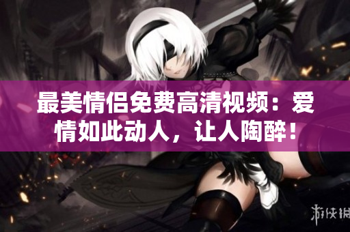最美情侣免费高清视频：爱情如此动人，让人陶醉！