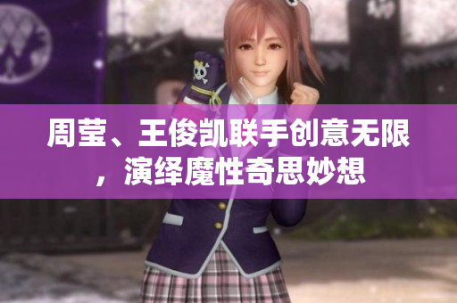 周莹、王俊凯联手创意无限，演绎魔性奇思妙想