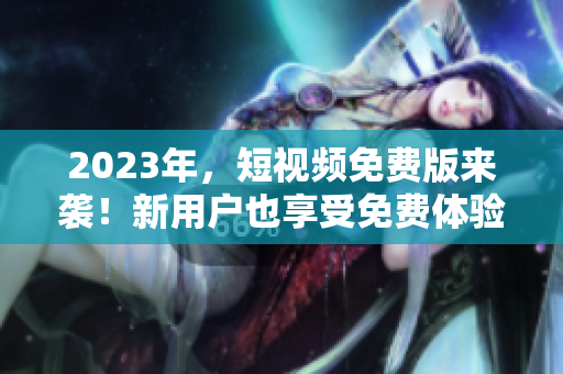 2023年，短视频免费版来袭！新用户也享受免费体验！