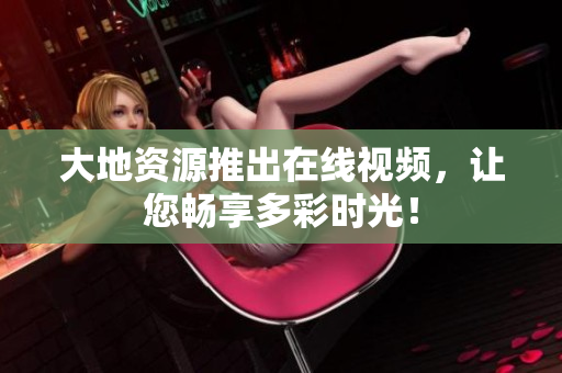 大地资源推出在线视频，让您畅享多彩时光！