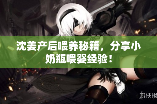 沈姜产后喂养秘籍，分享小奶瓶喂婴经验！