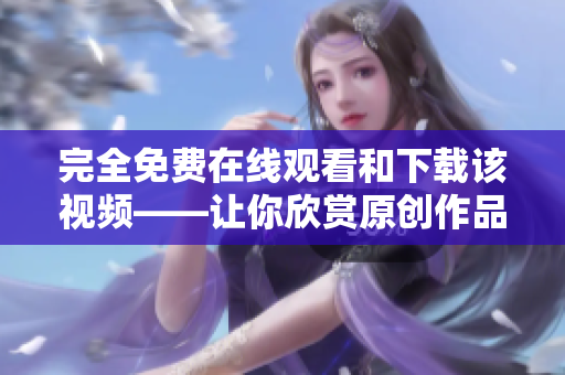 完全免费在线观看和下载该视频——让你欣赏原创作品！