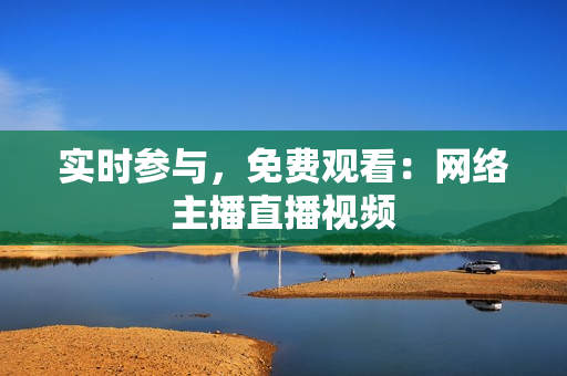 实时参与，免费观看：网络主播直播视频