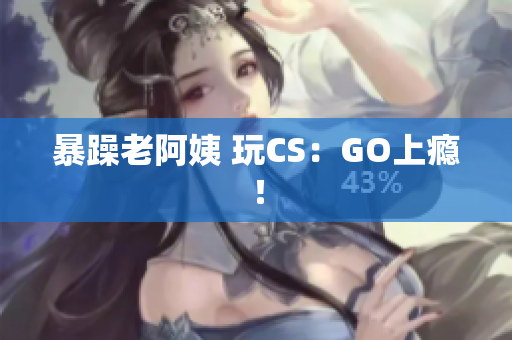 暴躁老阿姨 玩CS：GO上瘾！