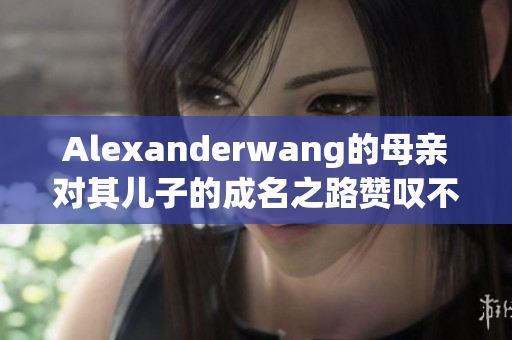 Alexanderwang的母亲对其儿子的成名之路赞叹不已