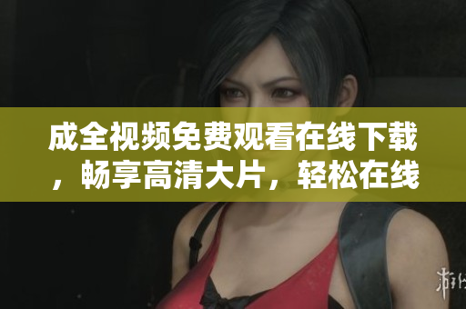 成全视频免费观看在线下载，畅享高清大片，轻松在线下载