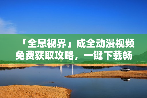 「全息视界」成全动漫视频免费获取攻略，一键下载畅享精彩