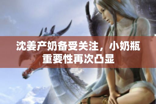 沈姜产奶备受关注，小奶瓶重要性再次凸显