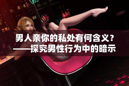 男人亲你的私处有何含义？——探究男性行为中的暗示与表达