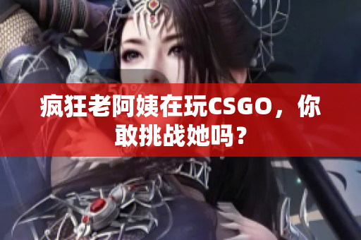 疯狂老阿姨在玩CSGO，你敢挑战她吗？