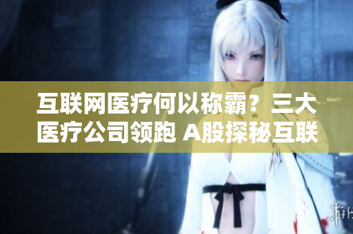 互联网医疗何以称霸？三大医疗公司领跑 A股探秘互联网医疗三巨头，打造A股最赚钱板块