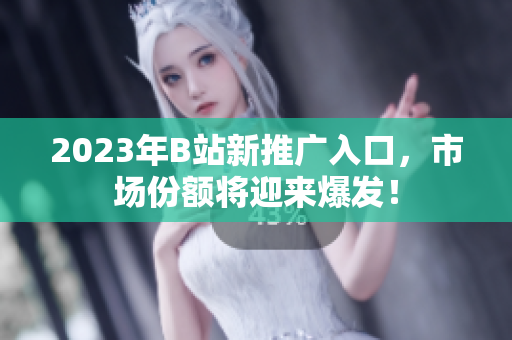 2023年B站新推广入口，市场份额将迎来爆发！