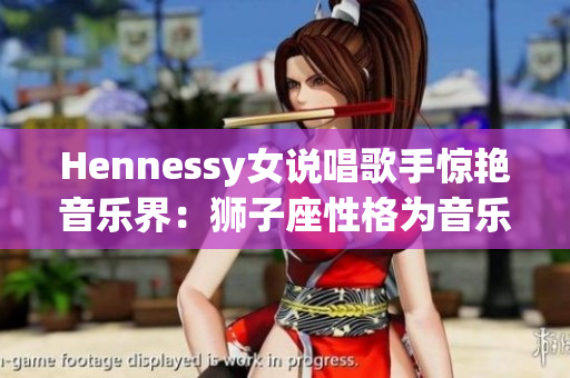Hennessy女说唱歌手惊艳音乐界：狮子座性格为音乐创作带来火热力量！
