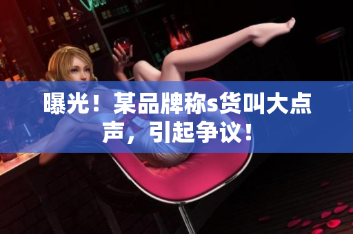 曝光！某品牌称s货叫大点声，引起争议！