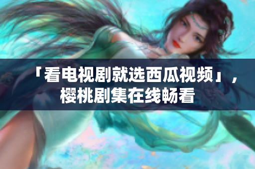 「看电视剧就选西瓜视频」，樱桃剧集在线畅看