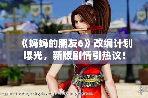 《妈妈的朋友6》改编计划曝光，新版剧情引热议！