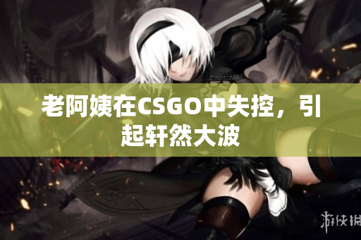 老阿姨在CSGO中失控，引起轩然大波