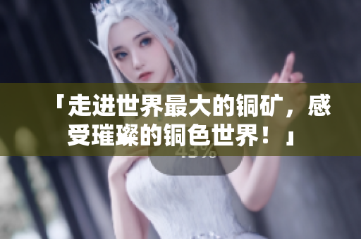 「走进世界最大的铜矿，感受璀璨的铜色世界！」