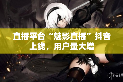 直播平台“魅影直播”抖音上线，用户量大增