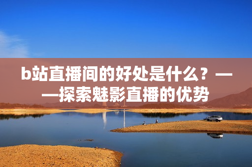 b站直播间的好处是什么？——探索魅影直播的优势