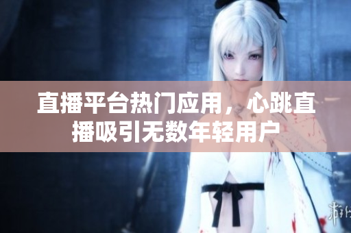 直播平台热门应用，心跳直播吸引无数年轻用户