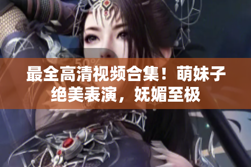 最全高清视频合集！萌妹子绝美表演，妩媚至极