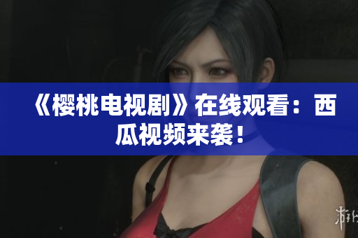 《樱桃电视剧》在线观看：西瓜视频来袭！