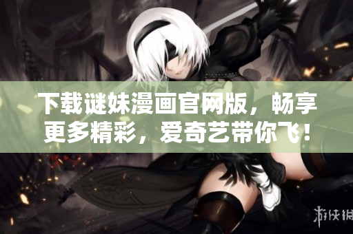 下载谜妹漫画官网版，畅享更多精彩，爱奇艺带你飞！