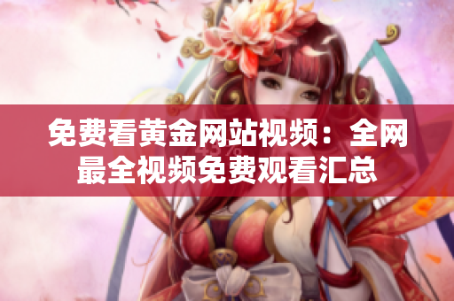 免费看黄金网站视频：全网最全视频免费观看汇总