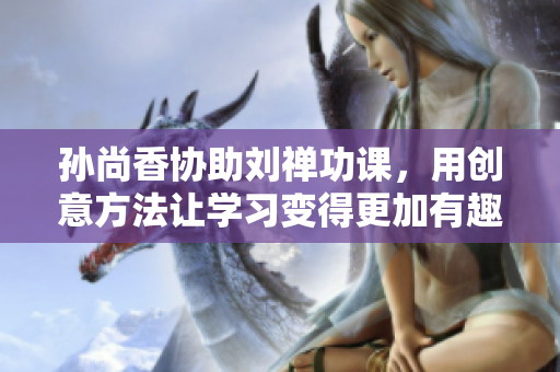 孙尚香协助刘禅功课，用创意方法让学习变得更加有趣