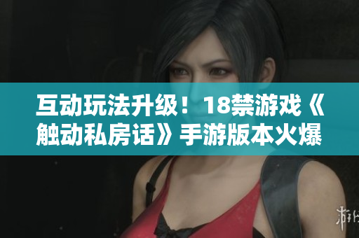 互动玩法升级！18禁游戏《触动私房话》手游版本火爆上线