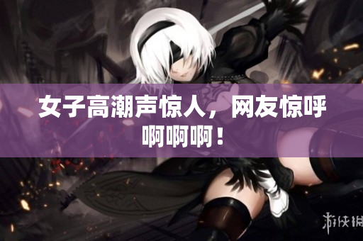 女子高潮声惊人，网友惊呼啊啊啊！