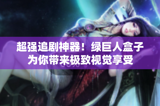 超强追剧神器！绿巨人盒子为你带来极致视觉享受