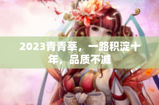 2023青青莘，一路积淀十年，品质不减