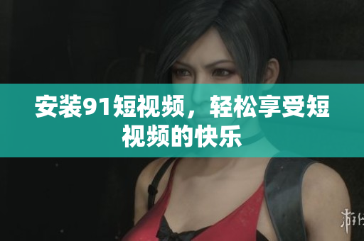 安装91短视频，轻松享受短视频的快乐