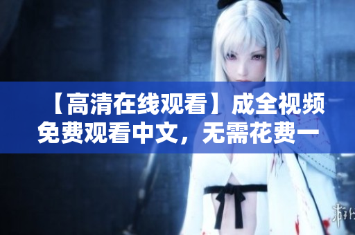 【高清在线观看】成全视频免费观看中文，无需花费一分钱
