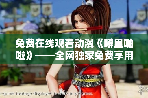 免费在线观看动漫《噼里啪啦》——全网独家免费享用！