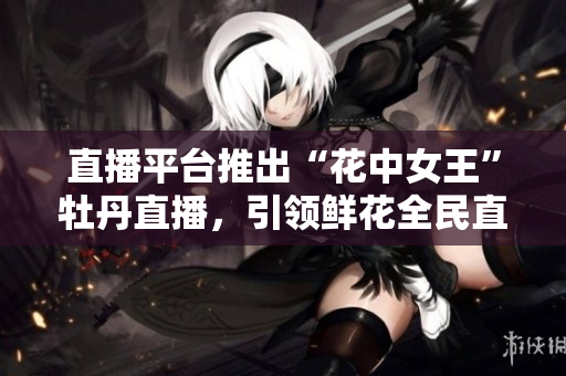直播平台推出“花中女王”牡丹直播，引领鲜花全民直播新潮流