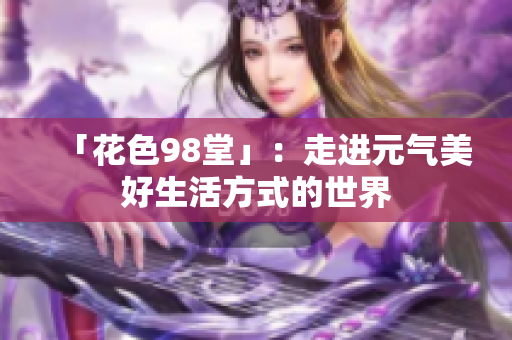 「花色98堂」：走进元气美好生活方式的世界