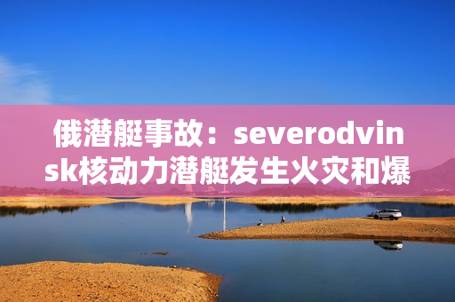 俄潜艇事故：severodvinsk核动力潜艇发生火灾和爆炸