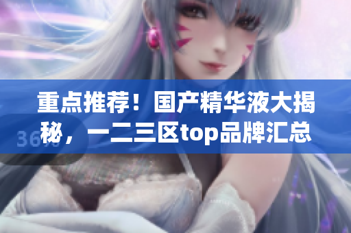 重点推荐！国产精华液大揭秘，一二三区top品牌汇总