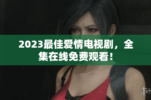 2023最佳爱情电视剧，全集在线免费观看！