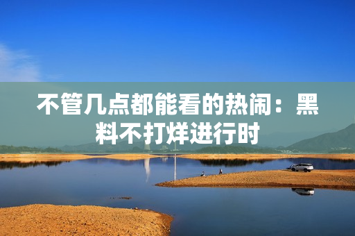 不管几点都能看的热闹：黑料不打烊进行时