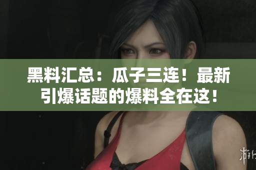 黑料汇总：瓜子三连！最新引爆话题的爆料全在这！