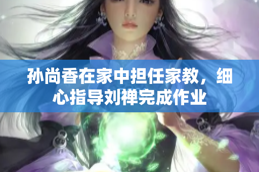 孙尚香在家中担任家教，细心指导刘禅完成作业